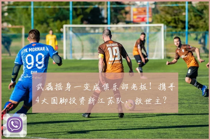 武磊摇身一变成俱乐部老板！携手4大国脚投资新江苏队，救世主？