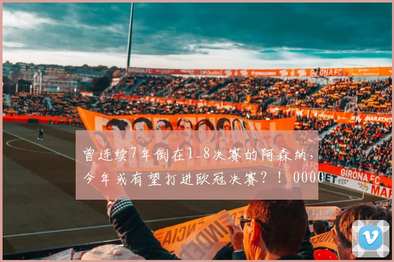 曾连续7年倒在1_8决赛的阿森纳，今年或有望打进欧冠决赛？！0000644