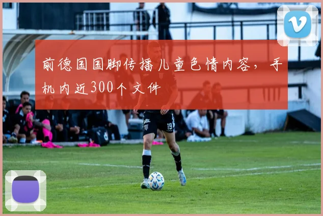 前德国国脚传播儿童色情内容，手机内近300个文件