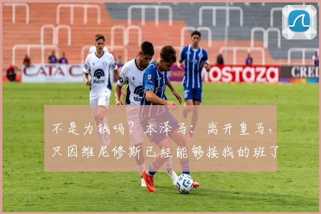不是为钱吗？本泽马：离开皇马，只因维尼修斯已经能够接我的班了
