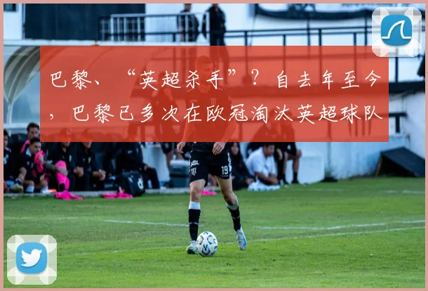 巴黎、“英超杀手”？自去年至今，巴黎已多次在欧冠淘汰英超球队