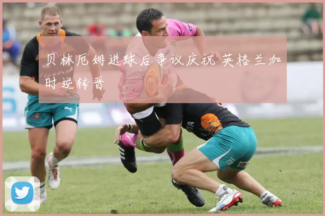 贝林厄姆进球后争议庆祝 英格兰加时逆转晋