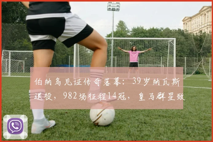 伯纳乌见证传奇落幕：39岁纳瓦斯退役，982场征程14冠，皇马群星致敬