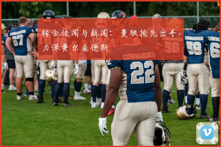 转会传闻与新闻：曼联抢先出手，力保费尔南德斯