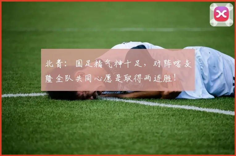 北青：国足精气神十足，对阵喀麦隆全队共同心愿是取得两连胜！