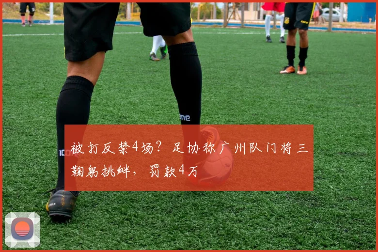 被打反禁4场？足协称广州队门将三鞠躬挑衅，罚款4万