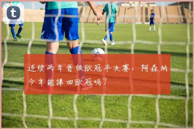 连续两年晋级欧冠半决赛，阿森纳今年能捧回欧冠吗？