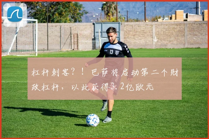 杠杆刺客？！巴萨将启动第二个财政杠杆，以此获得3.2亿欧元