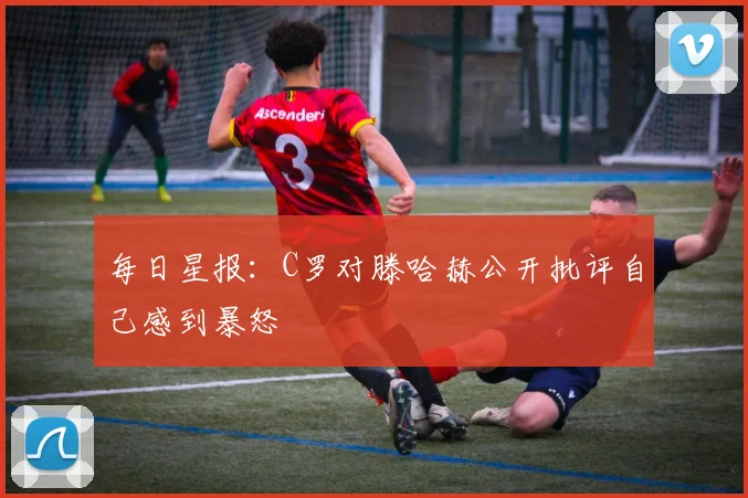 每日星报：C罗对滕哈赫公开批评自己感到暴怒