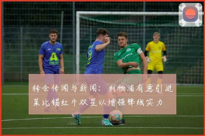 转会传闻与新闻：利物浦有意引进莱比锡红牛双星以增强锋线实力