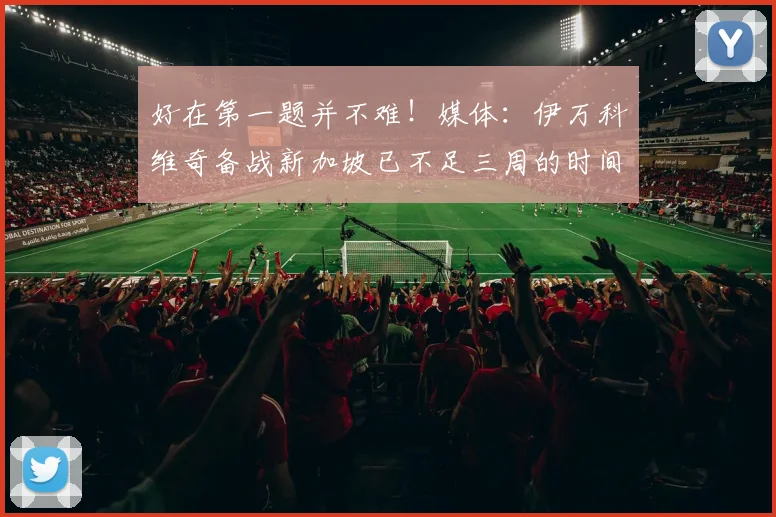 好在第一题并不难！媒体：伊万科维奇备战新加坡已不足三周的时间