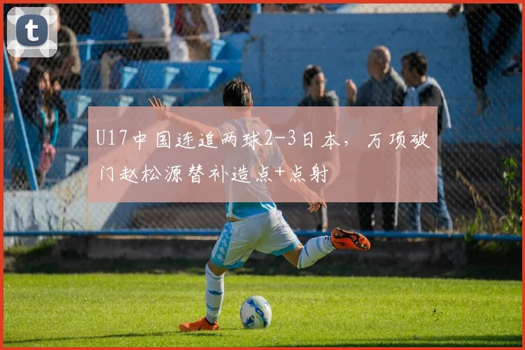 U17中国连追两球2-3日本，万项破门赵松源替补造点+点射