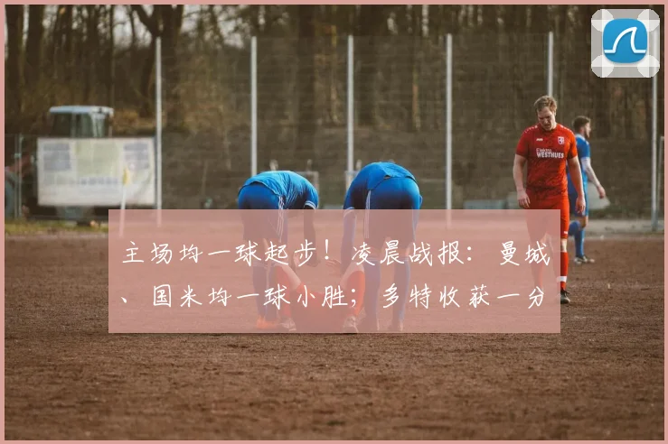 主场均一球起步！凌晨战报：曼城、国米均一球小胜；多特收获一分
