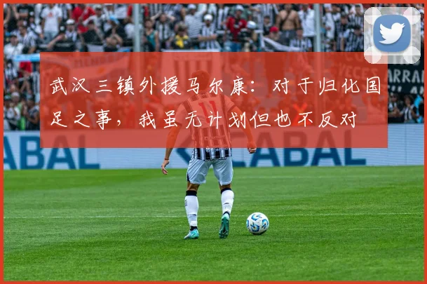 武汉三镇外援马尔康：对于归化国足之事，我虽无计划但也不反对