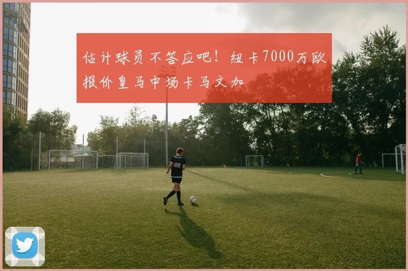 估计球员不答应吧！纽卡7000万欧报价皇马中场卡马文加