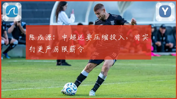 陈戌源：中超还要压缩投入，将实行更严厉限薪令