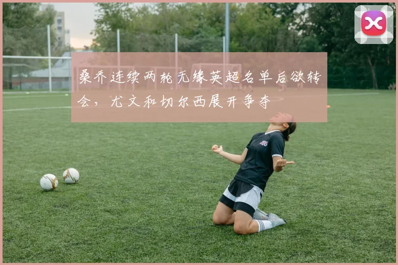 桑乔连续两轮无缘英超名单后欲转会，尤文和切尔西展开争夺