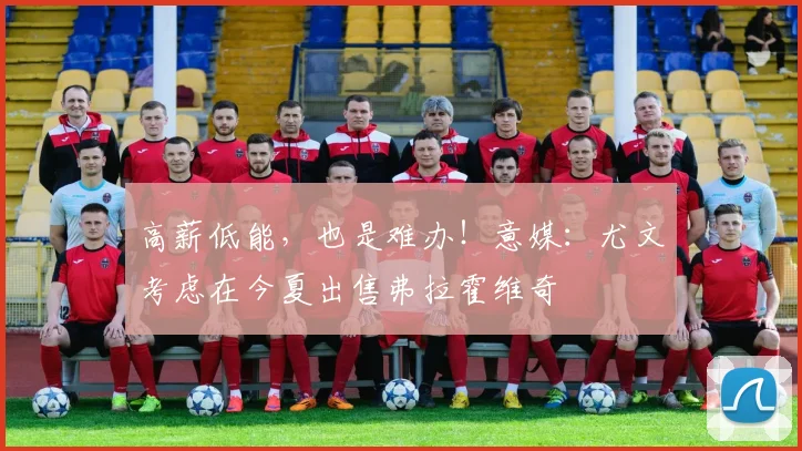 高薪低能，也是难办！意媒：尤文考虑在今夏出售弗拉霍维奇