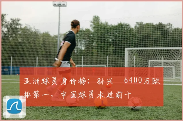 亚洲球员身价榜：孙兴慜6400万欧排第一，中国球员未进前十