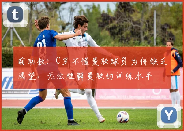 前助教：C罗不懂曼联球员为何缺乏渴望，无法理解曼联的训练水平