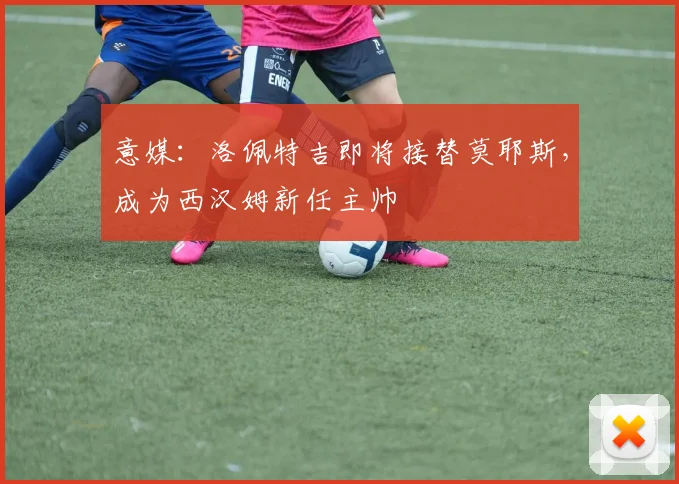 意媒：洛佩特吉即将接替莫耶斯，成为西汉姆新任主帅