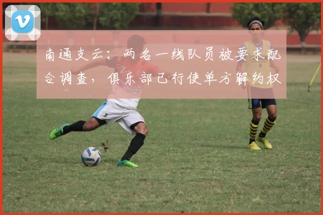 南通支云：两名一线队员被要求配合调查，俱乐部已行使单方解约权