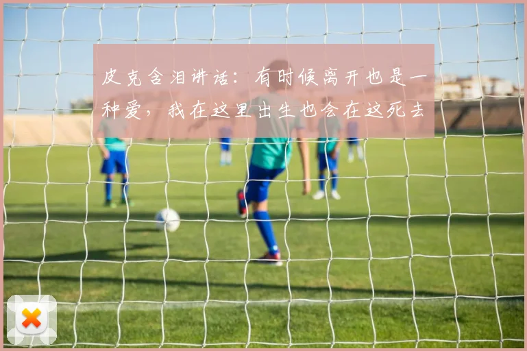 皮克含泪讲话：有时候离开也是一种爱，我在这里出生也会在这死去