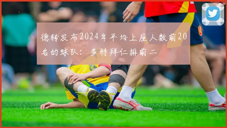 德转发布2024年平均上座人数前20名的球队：多特拜仁排前二