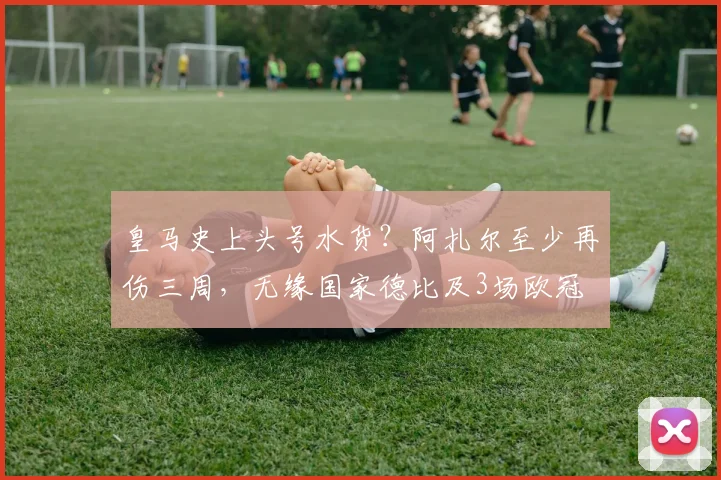 皇马史上头号水货？阿扎尔至少再伤三周，无缘国家德比及3场欧冠