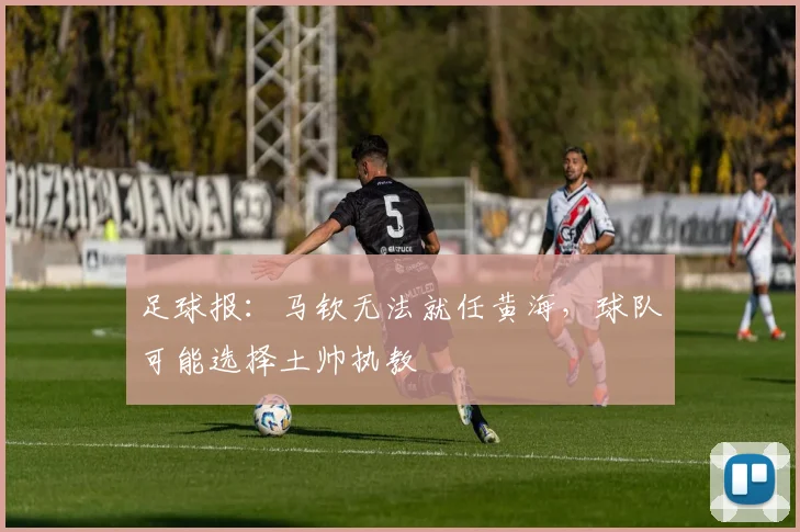 足球报：马钦无法就任黄海，球队可能选择土帅执教