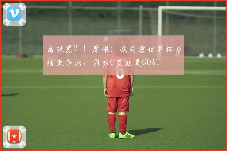 高级黑？！摩根：我同意世界杯后结束争论，因为C罗就是GOAT