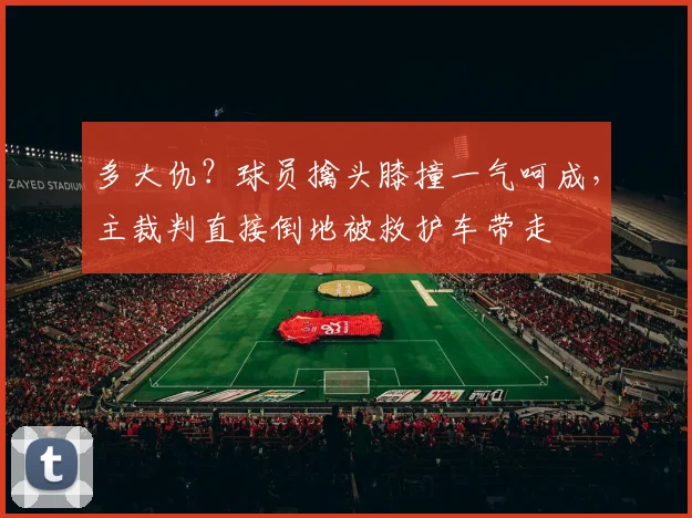 多大仇？球员擒头膝撞一气呵成，主裁判直接倒地被救护车带走