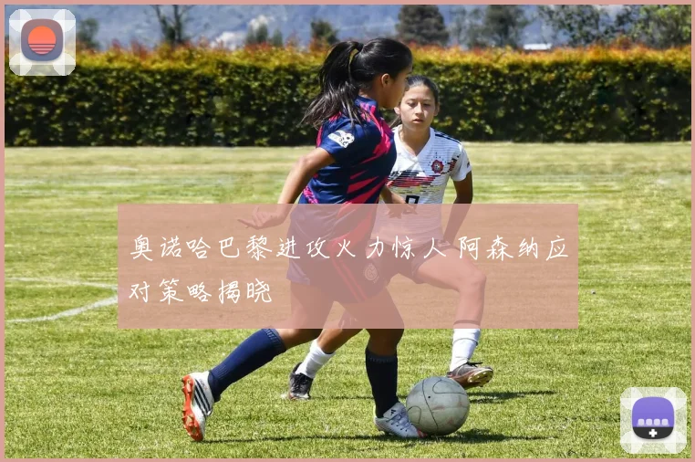 奥诺哈巴黎进攻火力惊人 阿森纳应对策略揭晓