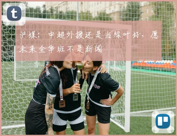 沪媒：中超外援还是当绿叶好，愿未来全华班不是新闻