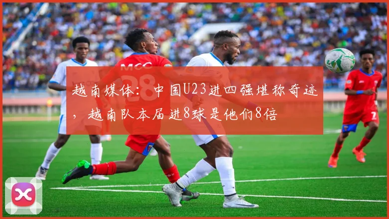 越南媒体：中国U23进四强堪称奇迹，越南队本届进8球是他们8倍