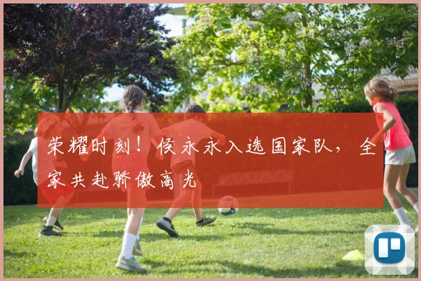 荣耀时刻！侯永永入选国家队，全家共赴骄傲高光