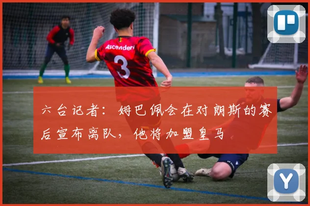 六台记者：姆巴佩会在对朗斯的赛后宣布离队，他将加盟皇马