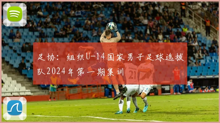 足协：组织U-14国家男子足球选拔队2024年第一期集训