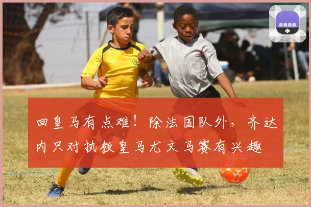 回皇马有点难！除法国队外，齐达内只对执教皇马尤文马赛有兴趣