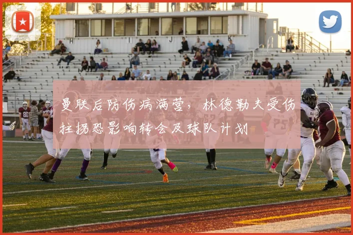 曼联后防伤病满营，林德勒夫受伤拄拐恐影响转会及球队计划