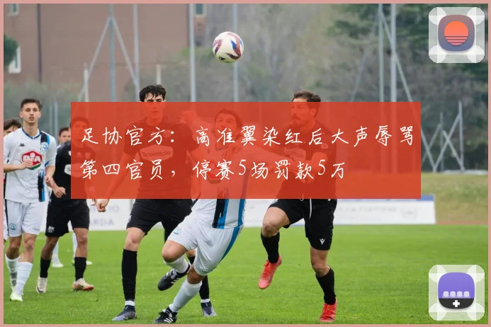 足协官方：高准翼染红后大声辱骂第四官员，停赛5场罚款5万