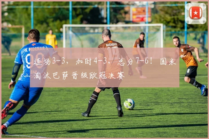 连场3-3，加时4-3，总分7-6！国米淘汰巴萨晋级欧冠决赛