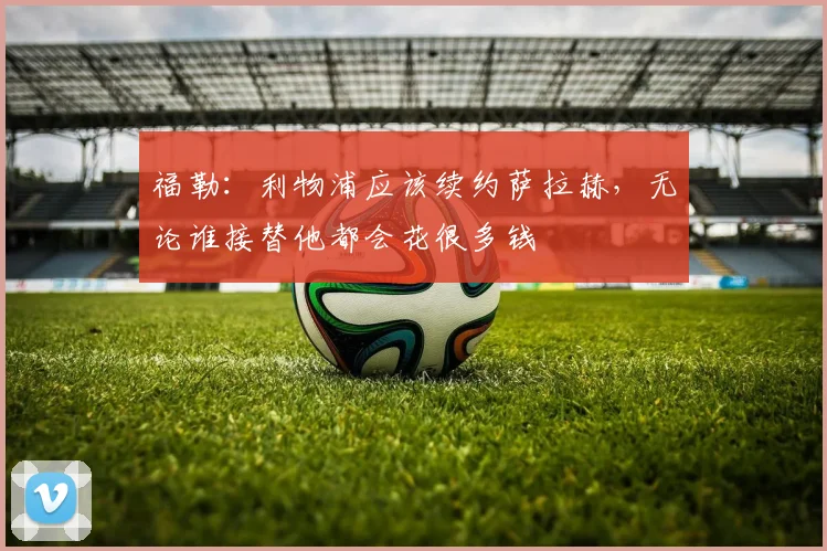 福勒：利物浦应该续约萨拉赫，无论谁接替他都会花很多钱