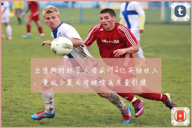 出售斯特林等人将获得2亿英镑收入，曼城今夏或将继续高质量引援