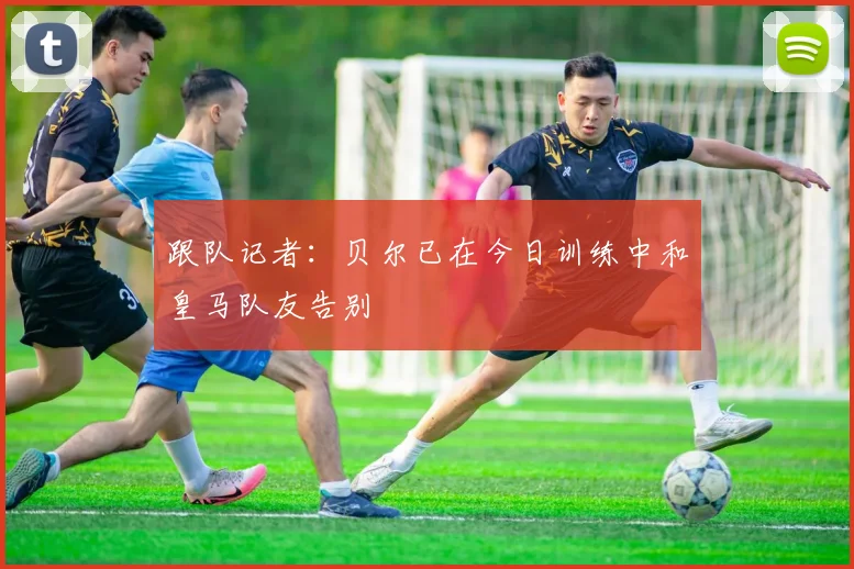 跟队记者：贝尔已在今日训练中和皇马队友告别
