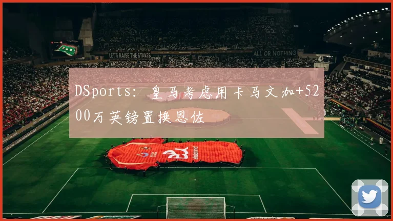 DSports：皇马考虑用卡马文加+5200万英镑置换恩佐