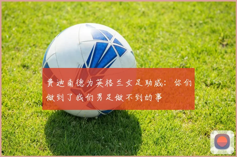 费迪南德为英格兰女足助威：你们做到了我们男足做不到的事