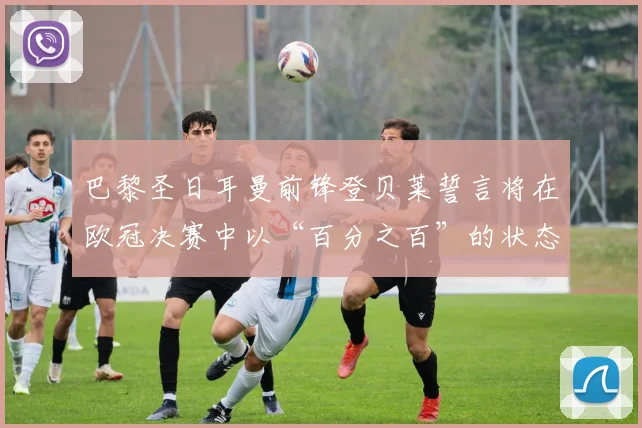 巴黎圣日耳曼前锋登贝莱誓言将在欧冠决赛中以“百分之百”的状态出战