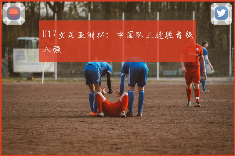 U17女足亚洲杯：中国队三连胜晋级八强