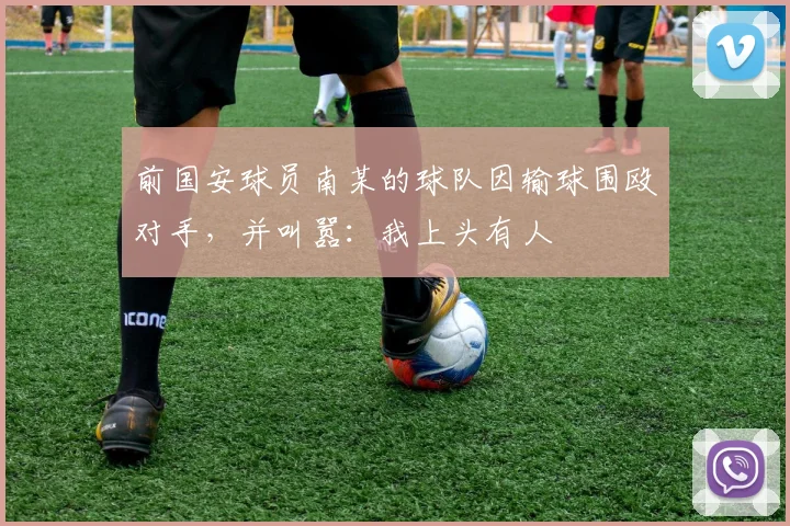 前国安球员南某的球队因输球围殴对手，并叫嚣：我上头有人